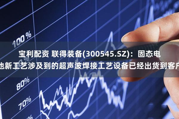 宝利配资 联得装备(300545.SZ)：固态电池新工艺涉及到的超声波焊接工艺设备已经出货到客户