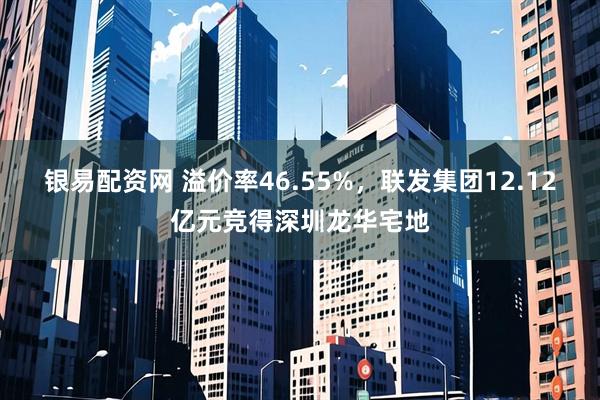 银易配资网 溢价率46.55%，联发集团12.12亿元竞得深圳龙华宅地