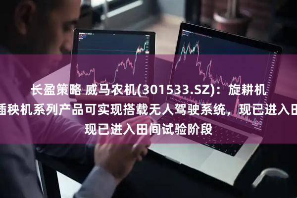 长盈策略 威马农机(301533.SZ)：旋耕机、收割机、插秧机系列产品可实现搭载无人驾驶系统，现已进入田间试验阶段