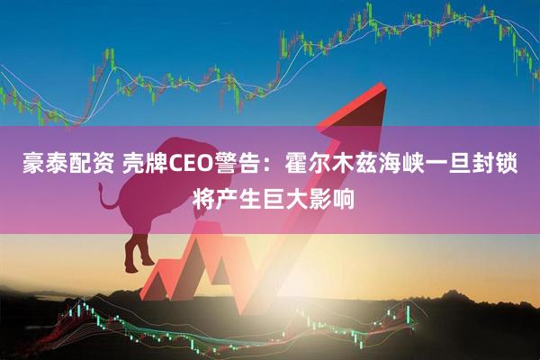 豪泰配资 壳牌CEO警告：霍尔木兹海峡一旦封锁 将产生巨大影响