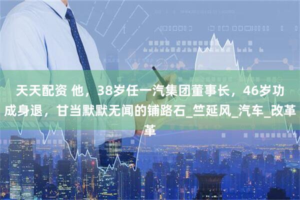 天天配资 他，38岁任一汽集团董事长，46岁功成身退，甘当默默无闻的铺路石_竺延风_汽车_改革