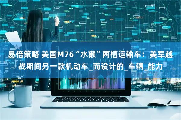 易倍策略 美国M76“水獭”两栖运输车：美军越战期间另一款机动车_而设计的_车辆_能力