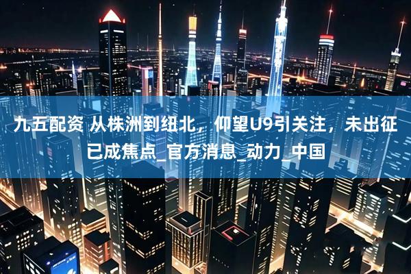 九五配资 从株洲到纽北，仰望U9引关注，未出征已成焦点_官方消息_动力_中国