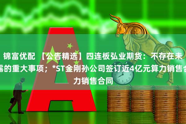 锦富优配 【公告精选】四连板弘业期货：不存在未披露的重大事项；*ST金刚孙公司签订近4亿元算力销售合同