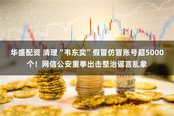 华盛配资 清理“韦东奕”假冒仿冒账号超5000个！网信公安重拳出击整治谣言乱象
