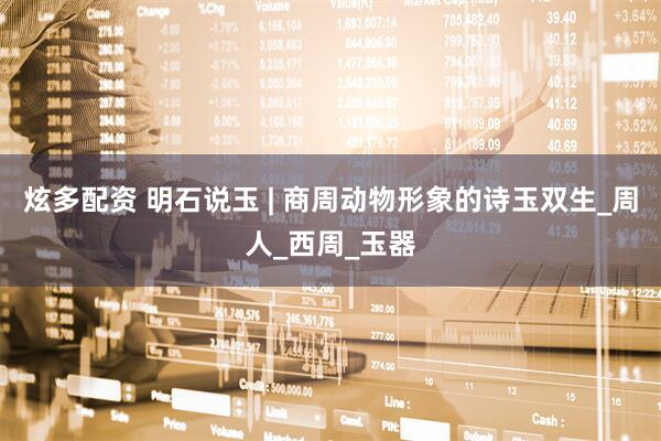 炫多配资 明石说玉 | 商周动物形象的诗玉双生_周人_西周_玉器