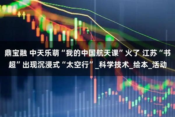 鼎宝融 中天乐萌“我的中国航天课”火了 江苏“书超”出现沉浸式“太空行”_科学技术_绘本_活动