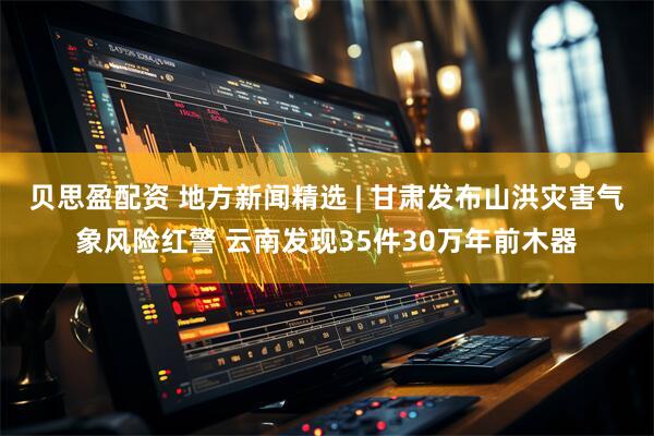 贝思盈配资 地方新闻精选 | 甘肃发布山洪灾害气象风险红警 云南发现35件30万年前木器
