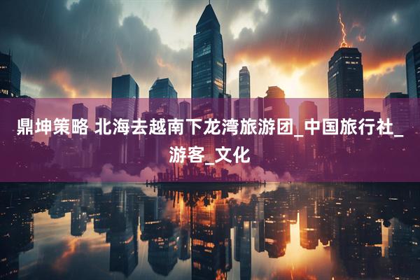鼎坤策略 北海去越南下龙湾旅游团_中国旅行社_游客_文化