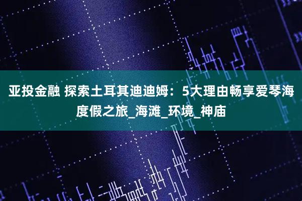 亚投金融 探索土耳其迪迪姆：5大理由畅享爱琴海度假之旅_海滩_环境_神庙