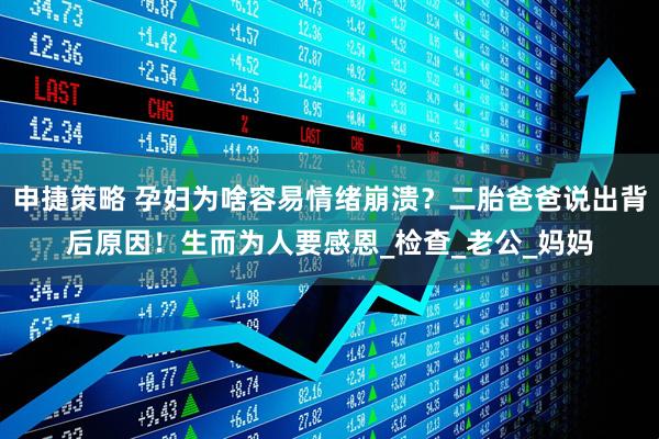申捷策略 孕妇为啥容易情绪崩溃？二胎爸爸说出背后原因！生而为人要感恩_检查_老公_妈妈