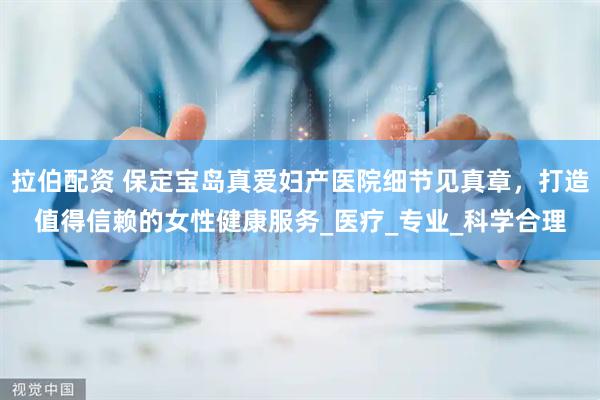 拉伯配资 保定宝岛真爱妇产医院细节见真章，打造值得信赖的女性健康服务_医疗_专业_科学合理