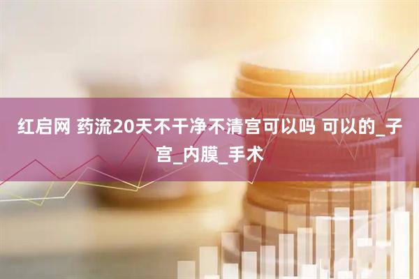 红启网 药流20天不干净不清宫可以吗 可以的_子宫_内膜_手术