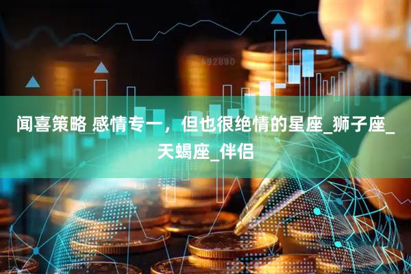 闻喜策略 感情专一，但也很绝情的星座_狮子座_天蝎座_伴侣