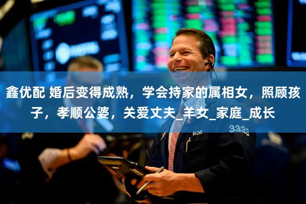 鑫优配 婚后变得成熟，学会持家的属相女，照顾孩子，孝顺公婆，关爱丈夫_羊女_家庭_成长