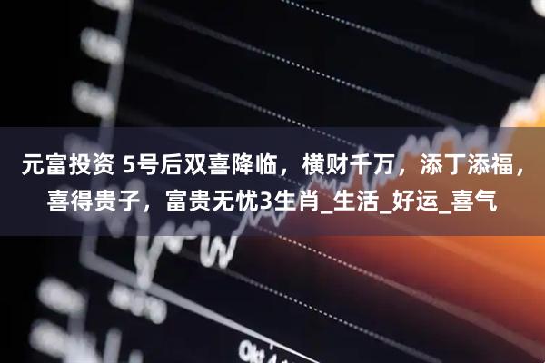 元富投资 5号后双喜降临，横财千万，添丁添福，喜得贵子，富贵无忧3生肖_生活_好运_喜气