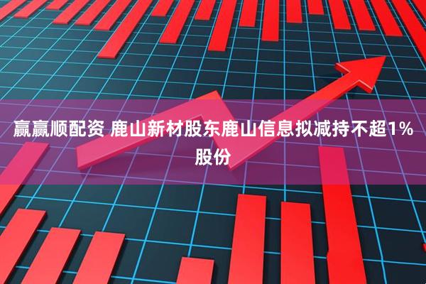 赢赢顺配资 鹿山新材股东鹿山信息拟减持不超1%股份