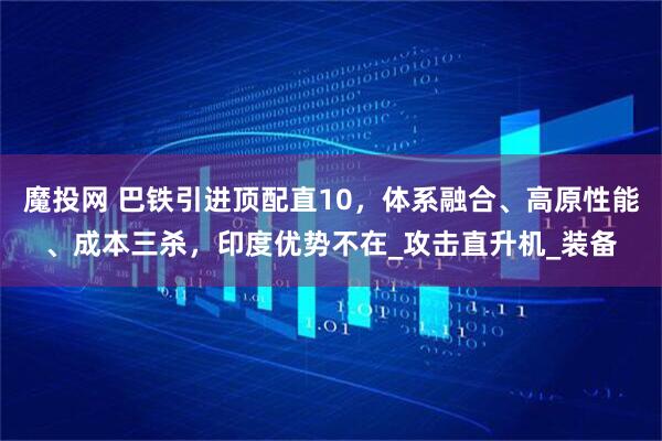 魔投网 巴铁引进顶配直10，体系融合、高原性能、成本三杀，印度优势不在_攻击直升机_装备