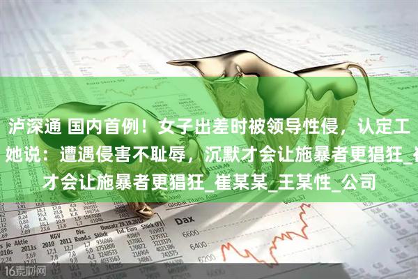 泸深通 国内首例！女子出差时被领导性侵，认定工伤后获赔110万元！她说：遭遇侵害不耻辱，沉默才会让施暴者更猖狂_崔某某_王某性_公司