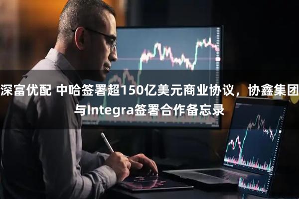 深富优配 中哈签署超150亿美元商业协议，协鑫集团与Integra签署合作备忘录