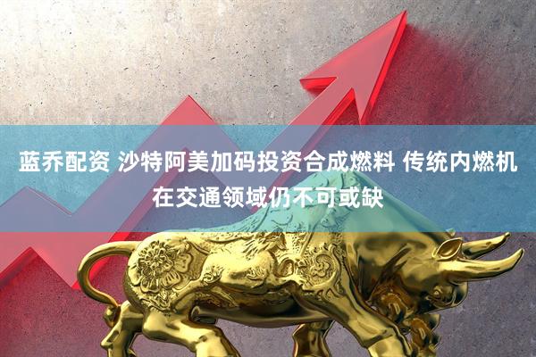 蓝乔配资 沙特阿美加码投资合成燃料 传统内燃机在交通领域仍不可或缺