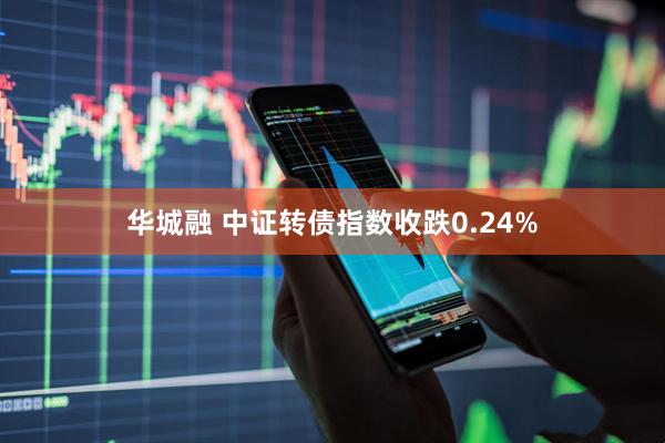 华城融 中证转债指数收跌0.24%