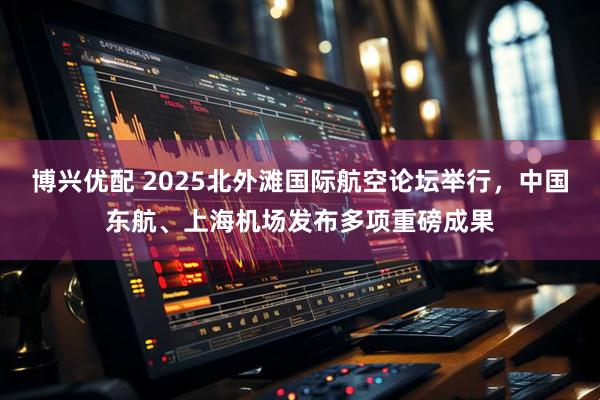博兴优配 2025北外滩国际航空论坛举行，中国东航、上海机场发布多项重磅成果