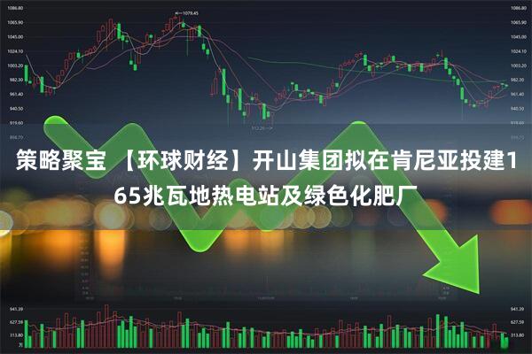 策略聚宝 【环球财经】开山集团拟在肯尼亚投建165兆瓦地热电站及绿色化肥厂