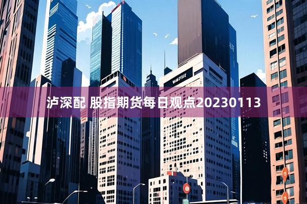 泸深配 股指期货每日观点20230113